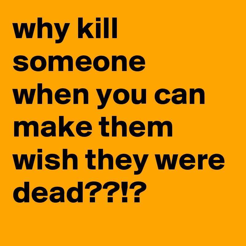 why kill someone when you can make them wish they were dead??!? 