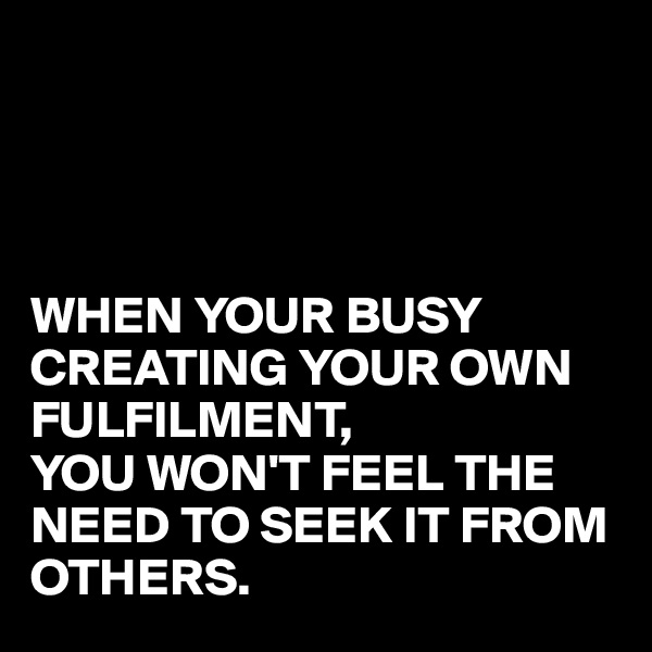 




WHEN YOUR BUSY CREATING YOUR OWN FULFILMENT,
YOU WON'T FEEL THE NEED TO SEEK IT FROM OTHERS.