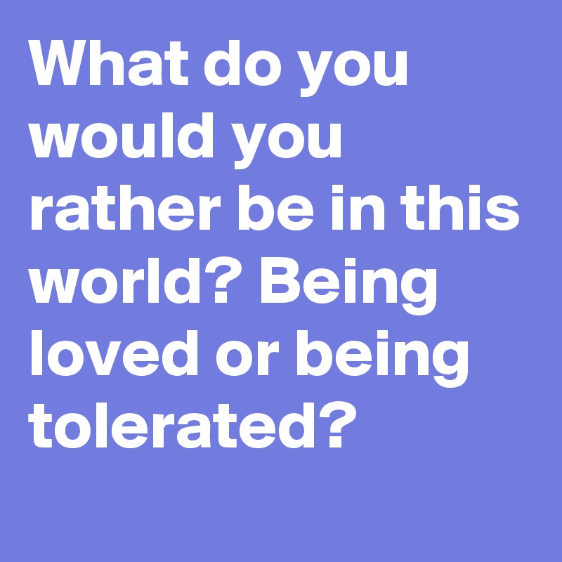 What do you would you rather be in this world? Being loved or being tolerated?