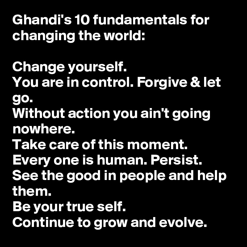 Ghandi's 10 fundamentals for changing the world: 

Change yourself. 
You are in control. Forgive & let go. 
Without action you ain't going nowhere. 
Take care of this moment. Every one is human. Persist. 
See the good in people and help them. 
Be your true self. 
Continue to grow and evolve. 