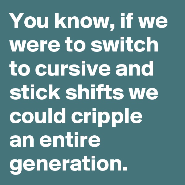 You know, if we were to switch to cursive and stick shifts we could cripple an entire generation.
