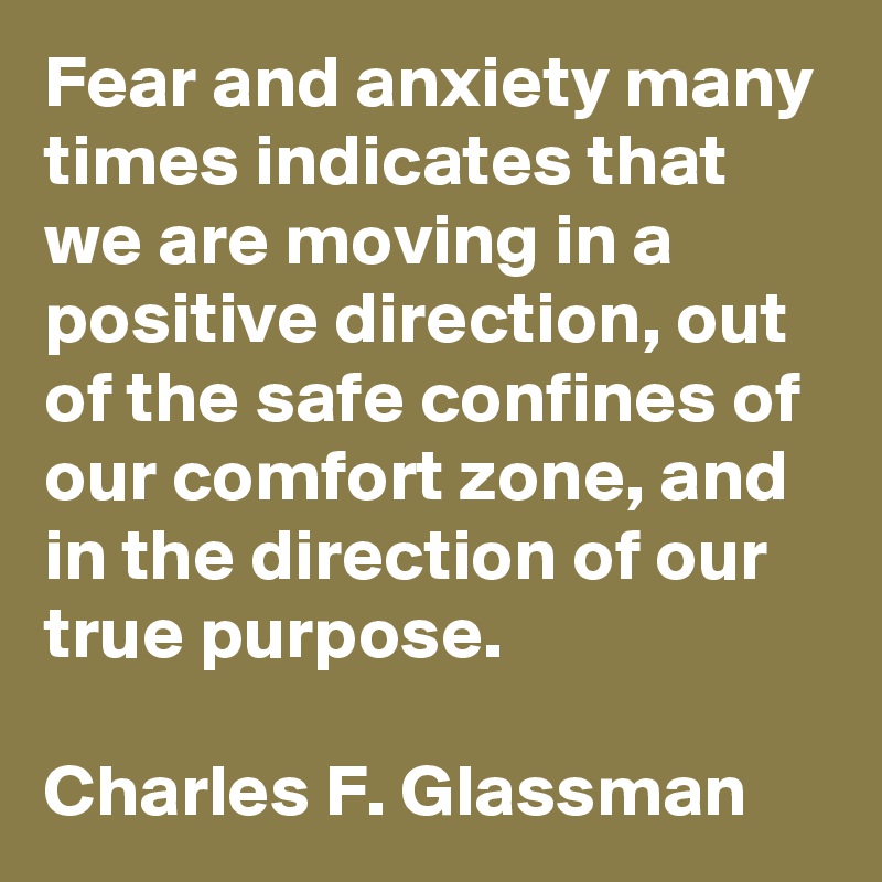Fear and anxiety many times indicates that we are moving in a positive direction, out of the safe confines of our comfort zone, and in the direction of our true purpose.

Charles F. Glassman