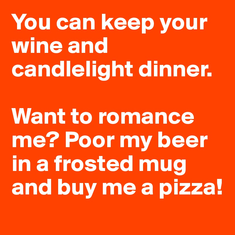 You can keep your wine and candlelight dinner.

Want to romance me? Poor my beer in a frosted mug and buy me a pizza!