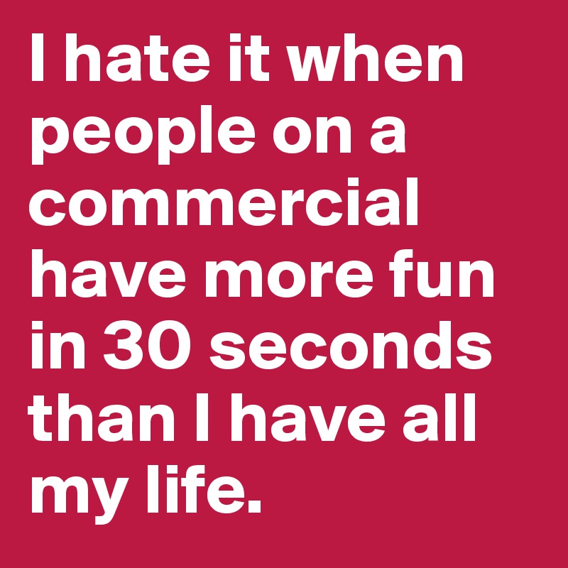 I hate it when people on a commercial have more fun in 30 seconds than I have all my life.