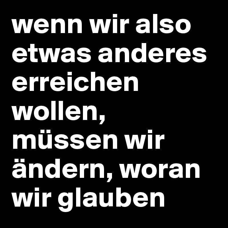 wenn wir also etwas anderes erreichen wollen,
müssen wir ändern, woran wir glauben