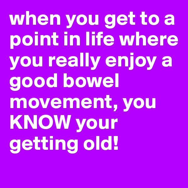 when you get to a point in life where you really enjoy a good bowel movement, you KNOW your getting old! 