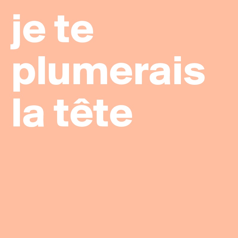 je te plumerais la tête

