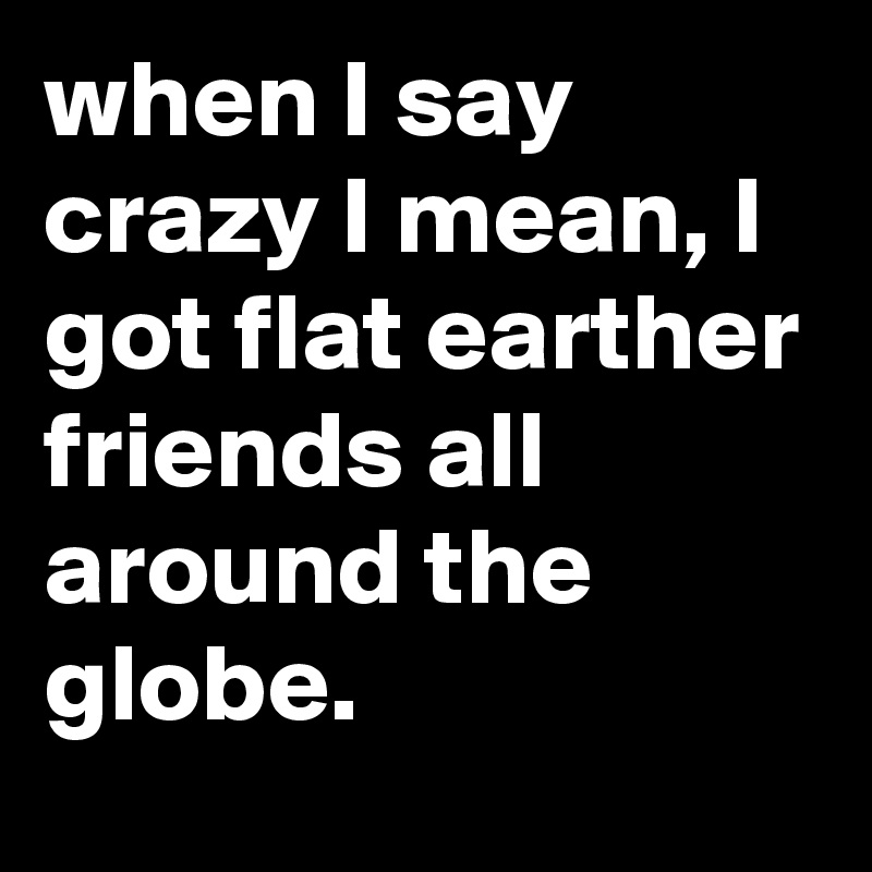 when I say crazy I mean, I got flat earther friends all around the globe.