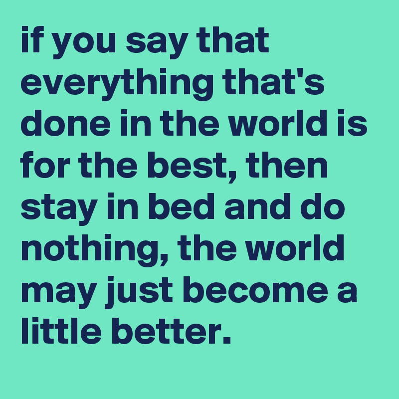 if you say that everything that's done in the world is for the best, then stay in bed and do nothing, the world may just become a little better.