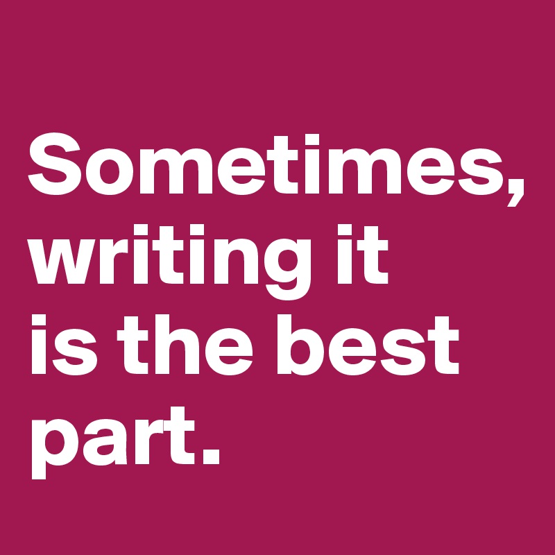 
Sometimes,
writing it
is the best part.
