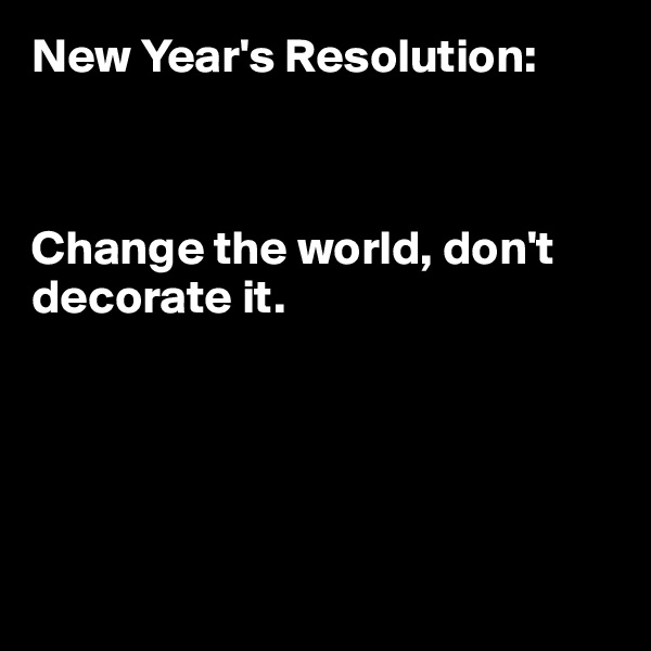 New Year's Resolution: 



Change the world, don't decorate it.





