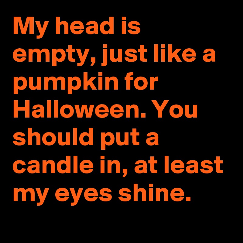 My head is empty, just like a pumpkin for Halloween. You should put a candle in, at least my eyes shine.