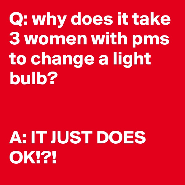 Q: why does it take 3 women with pms to change a light bulb?


A: IT JUST DOES OK!?!