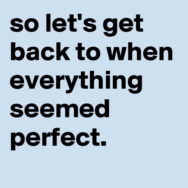 so let's get back to when everything seemed perfect.