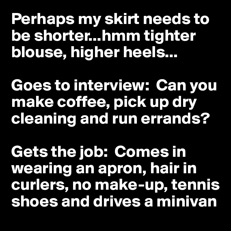 Perhaps my skirt needs to be shorter...hmm tighter blouse, higher heels...

Goes to interview:  Can you make coffee, pick up dry cleaning and run errands?

Gets the job:  Comes in wearing an apron, hair in curlers, no make-up, tennis shoes and drives a minivan
