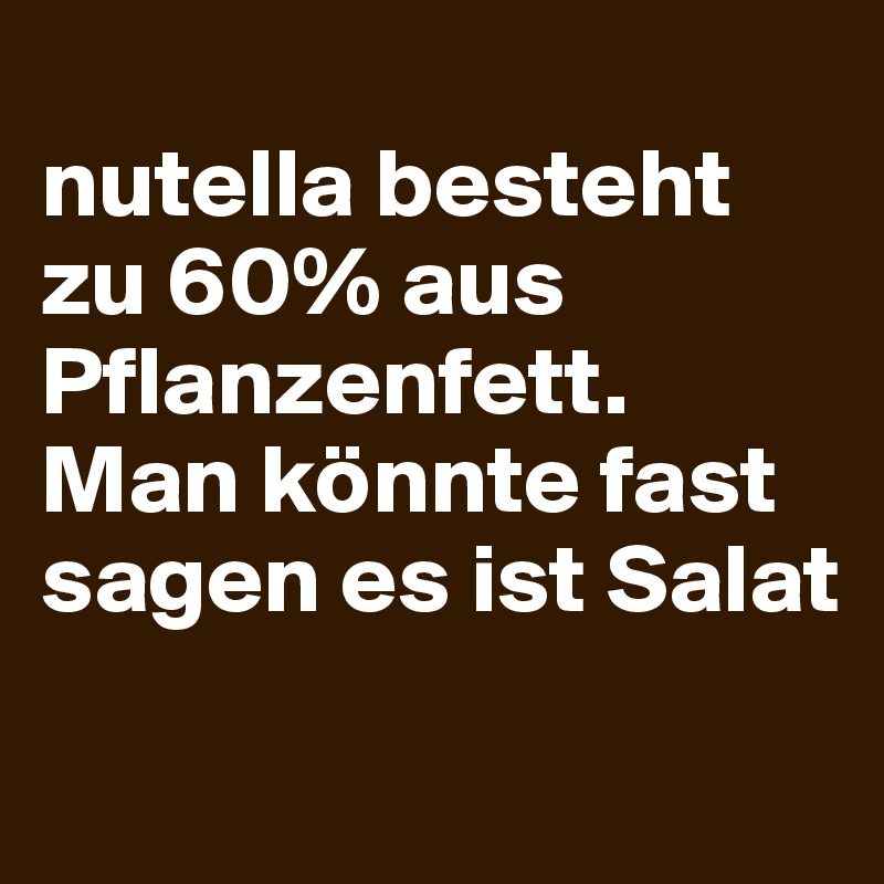 
nutella besteht zu 60% aus Pflanzenfett. Man könnte fast sagen es ist Salat
