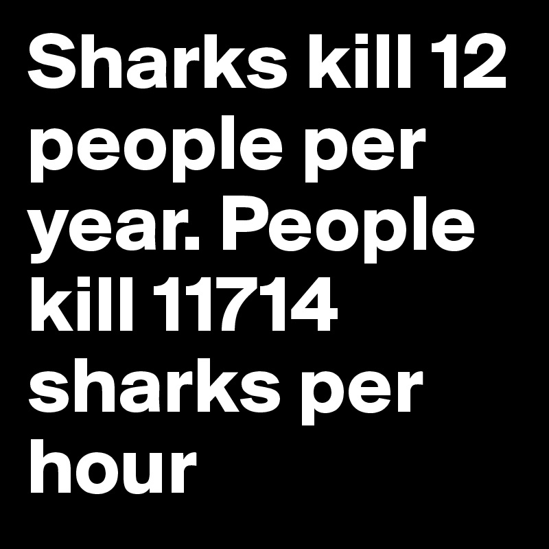 Sharks kill 12 people per year. People kill 11714 sharks per hour