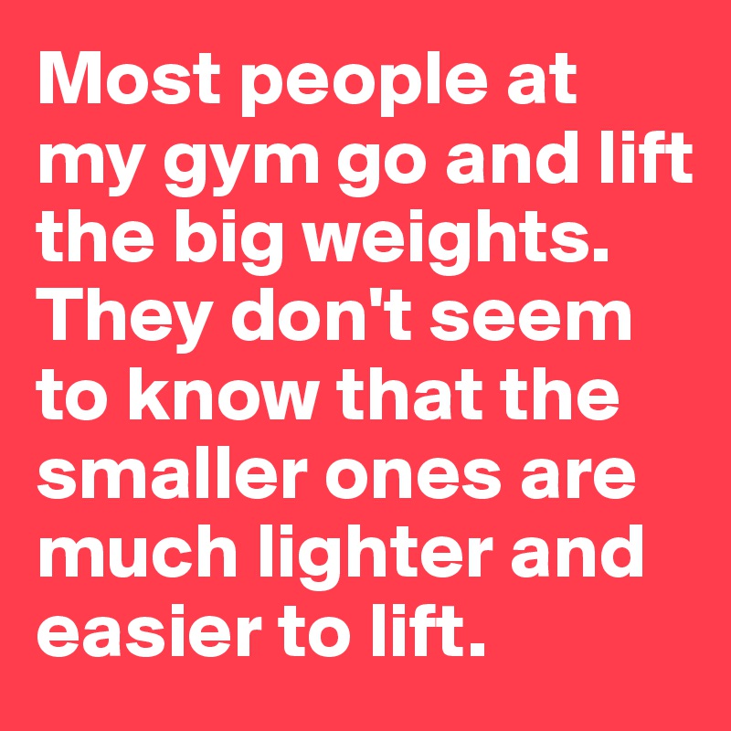 Most people at my gym go and lift the big weights. They don't seem to know that the smaller ones are much lighter and  easier to lift. 