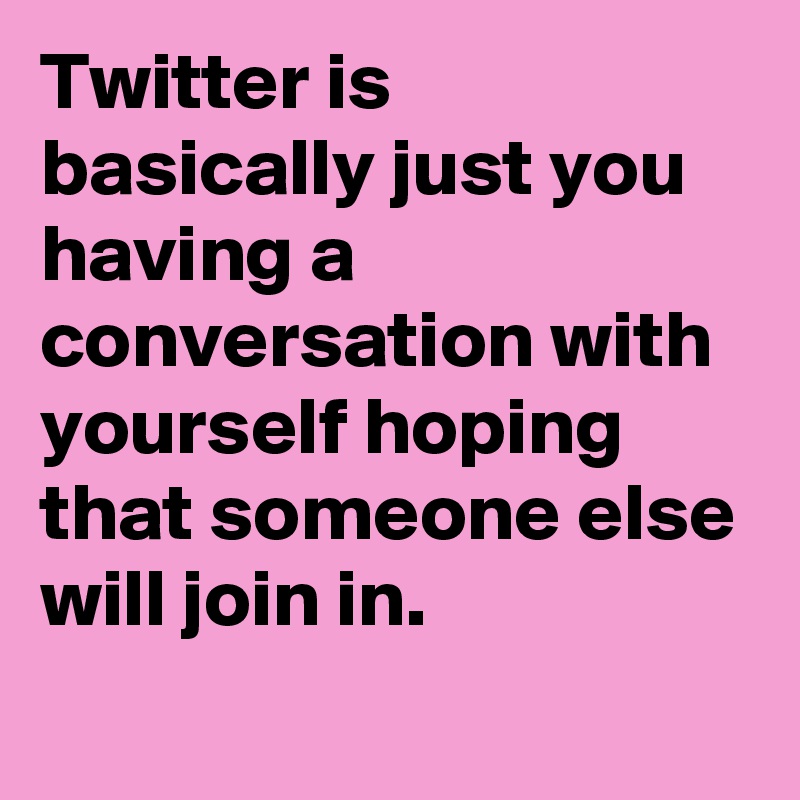 Twitter is basically just you having a conversation with yourself hoping that someone else will join in.