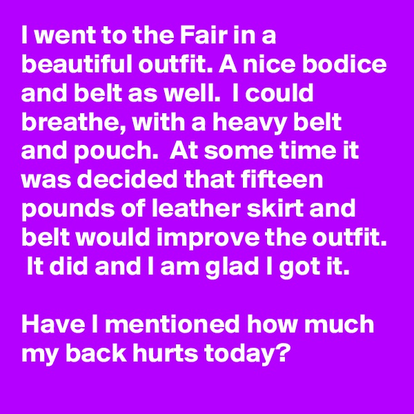 I went to the Fair in a beautiful outfit. A nice bodice and belt as well.  I could breathe, with a heavy belt and pouch.  At some time it was decided that fifteen pounds of leather skirt and belt would improve the outfit.  It did and I am glad I got it.

Have I mentioned how much my back hurts today? 