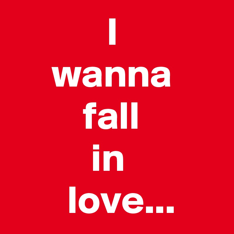             I
     wanna
         fall
          in
       love...