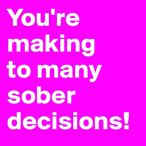 You're making 
to many sober decisions!