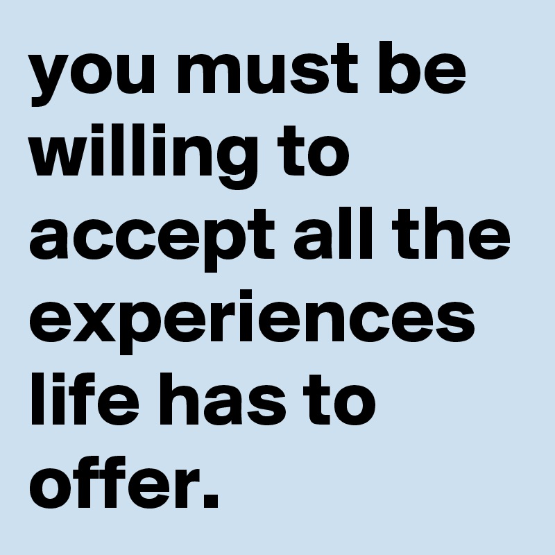 you must be willing to accept all the experiences life has to offer.