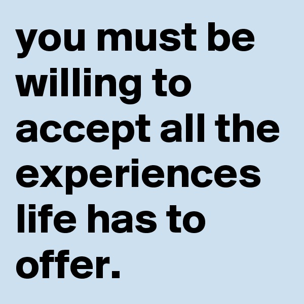 you must be willing to accept all the experiences life has to offer.