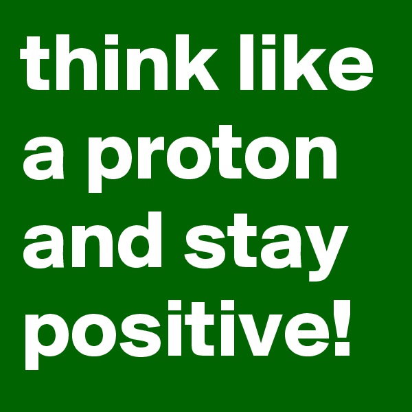 think like a proton 
and stay positive!