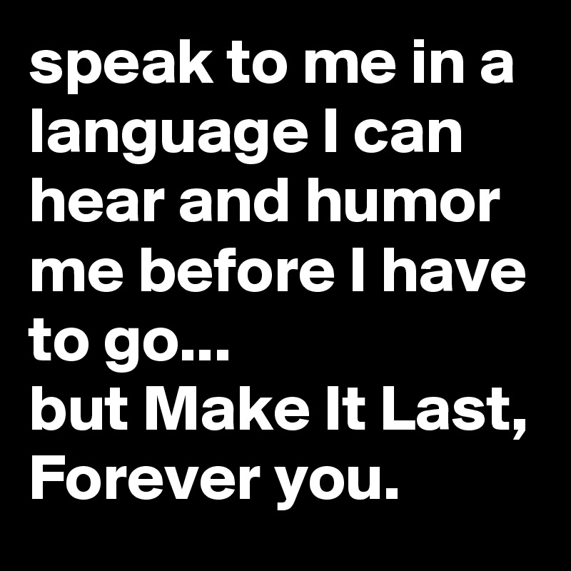 speak to me in a language I can hear and humor me before I have to go...
but Make It Last, Forever you.