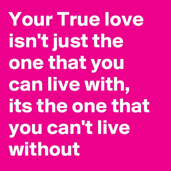 Your True love isn't just the one that you can live with, its the one that you can't live without