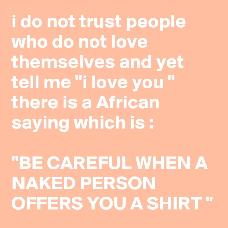 i do not trust people who do not love themselves and yet tell me "i love you "
there is a African saying which is :

"BE CAREFUL WHEN A NAKED PERSON OFFERS YOU A SHIRT "