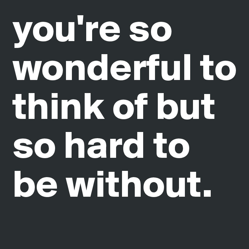 you're so wonderful to think of but so hard to be without.