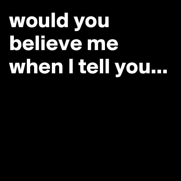 would you believe me when I tell you...



