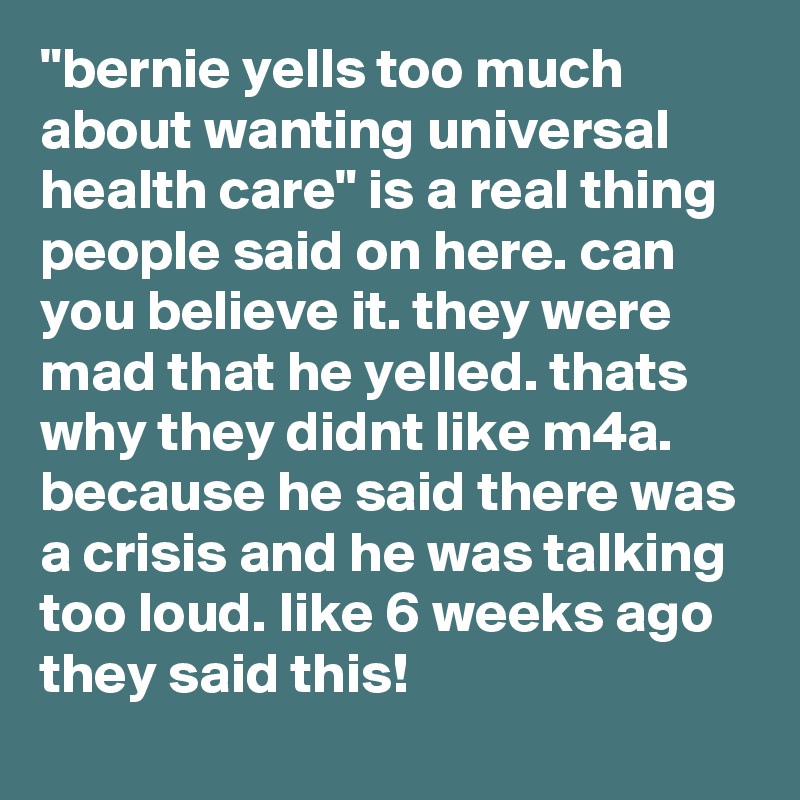 "bernie yells too much about wanting universal health care" is a real thing people said on here. can you believe it. they were mad that he yelled. thats why they didnt like m4a. because he said there was a crisis and he was talking too loud. like 6 weeks ago they said this!