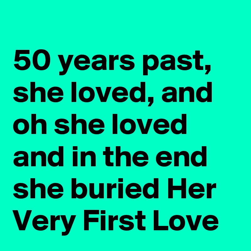 
50 years past, she loved, and oh she loved and in the end she buried Her Very First Love