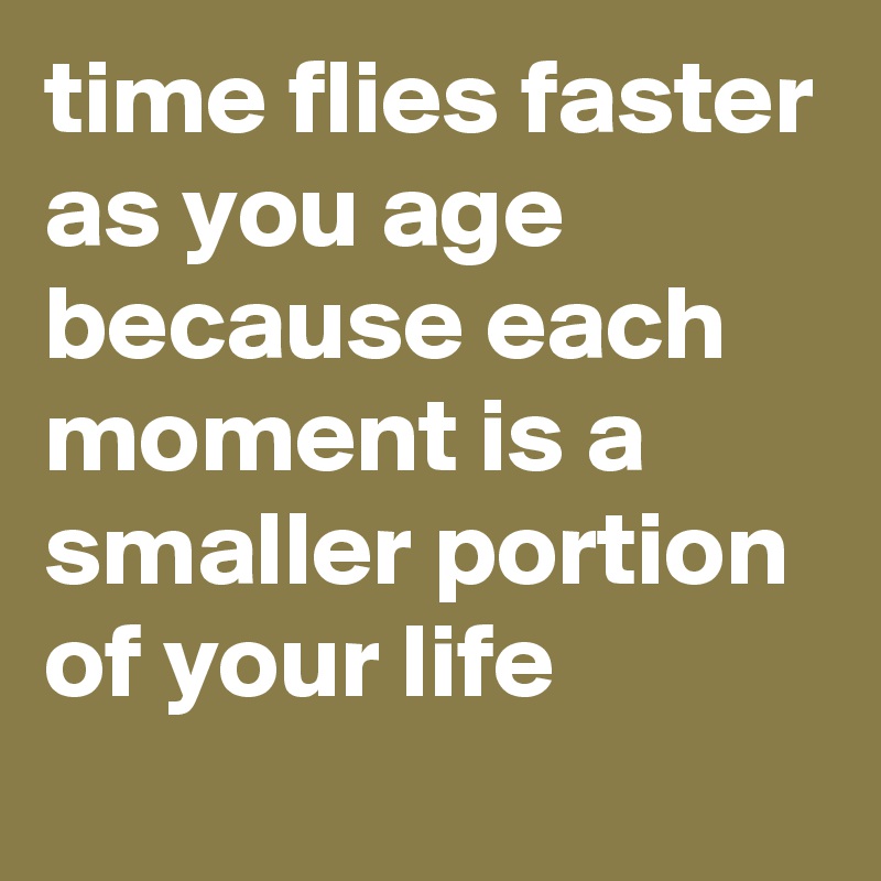 time flies faster as you age because each moment is a smaller portion of your life