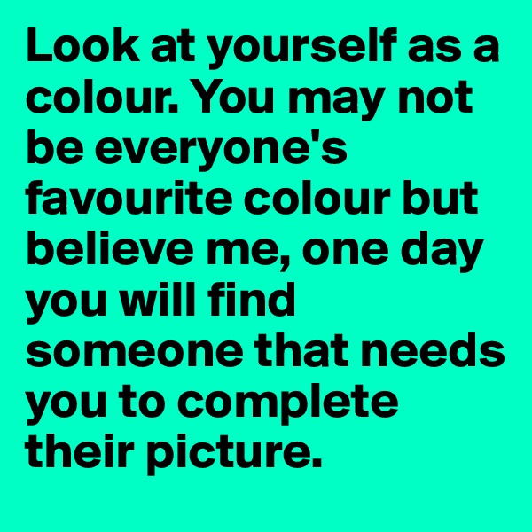 Look at yourself as a colour. You may not be everyone's favourite colour but believe me, one day you will find someone that needs you to complete their picture.