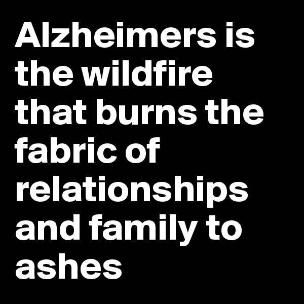 Alzheimers is the wildfire that burns the fabric of relationships and family to ashes