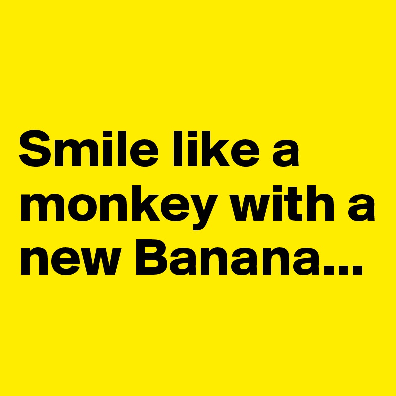 

Smile like a monkey with a new Banana...
