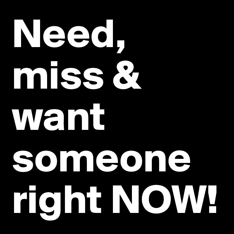 Need, miss & want someone right NOW!