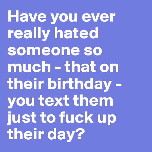 Have you ever really hated someone so much - that on their birthday - you text them just to fuck up their day? 