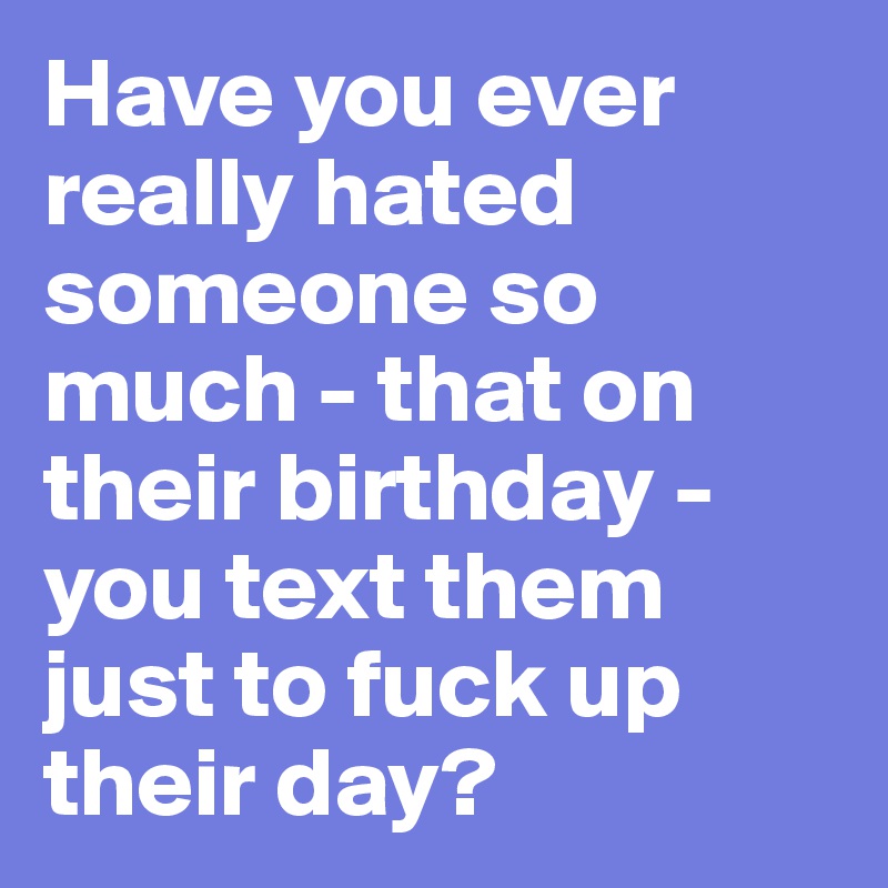 Have you ever really hated someone so much - that on their birthday - you text them just to fuck up their day? 