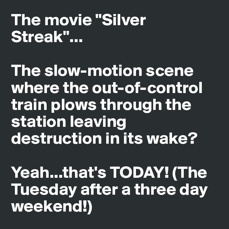 The movie "Silver Streak"...

The slow-motion scene where the out-of-control train plows through the station leaving destruction in its wake?

Yeah...that's TODAY! (The Tuesday after a three day weekend!)