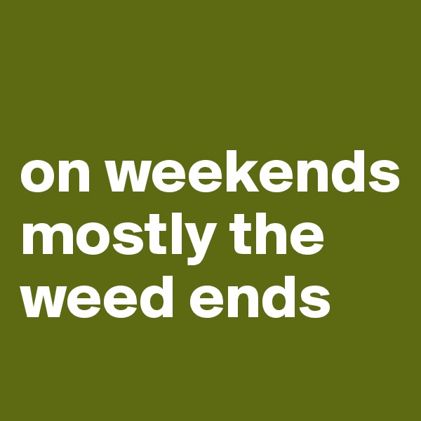 

on weekends mostly the weed ends