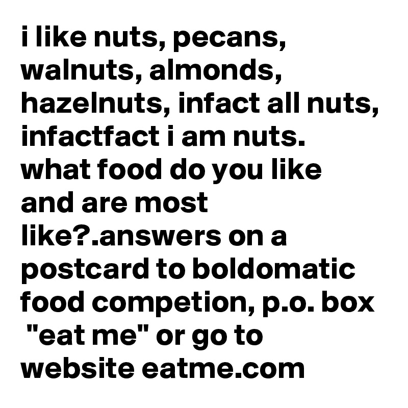 i like nuts, pecans, walnuts, almonds, hazelnuts, infact all nuts, infactfact i am nuts.  what food do you like and are most like?.answers on a postcard to boldomatic food competion, p.o. box  "eat me" or go to website eatme.com