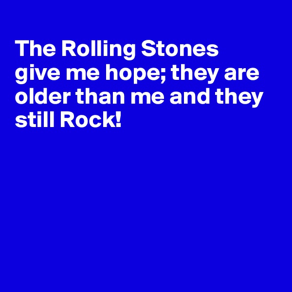 
The Rolling Stones 
give me hope; they are older than me and they still Rock!





