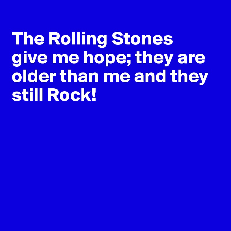 
The Rolling Stones 
give me hope; they are older than me and they still Rock!





