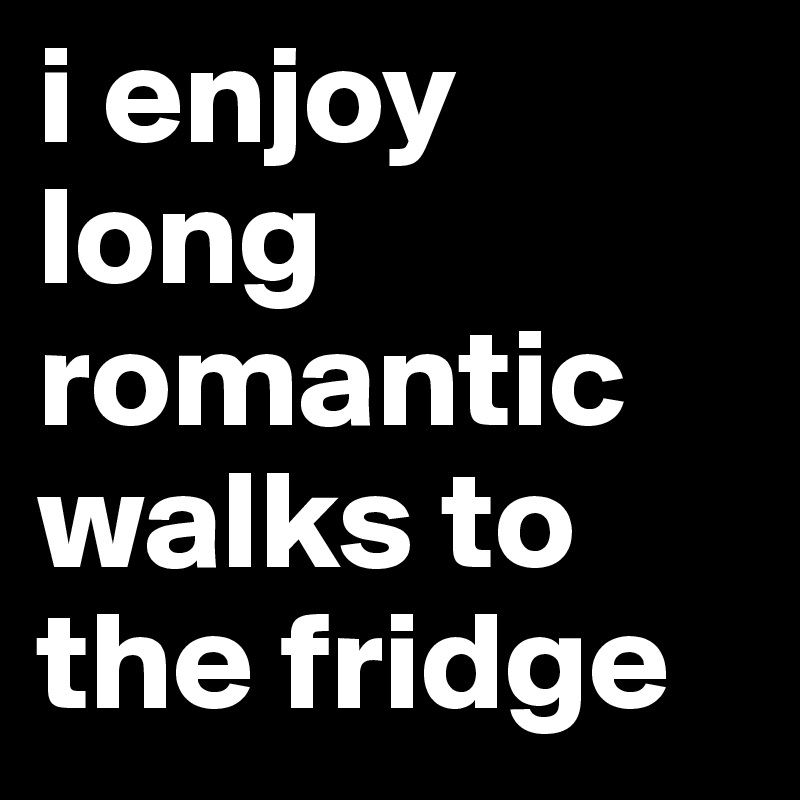 i enjoy long romantic walks to the fridge