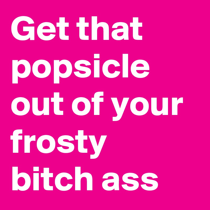 Get that popsicle out of your frosty bitch ass